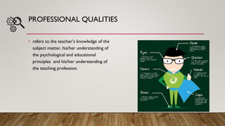 PROFESSIONAL QUALITIES
• refers to the teacher’s knowledge of the
subject matter, his/her understanding of
the psychological and educational
principles and his/her understanding of
the teaching profession.
 