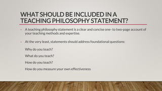 WHAT SHOULD BE INCLUDED IN A
TEACHING PHILOSOPHY STATEMENT?
- A teaching philosophy statement is a clear and concise one- to two-page account of
your teaching methods and expertise.
- At the very least, statements should address foundational questions:
∙ Why do you teach?
∙ What do you teach?
∙ How do you teach?
∙ How do you measure your own effectiveness
 