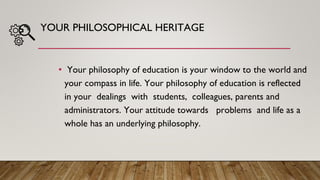 YOUR PHILOSOPHICAL HERITAGE
• Your philosophy of education is your window to the world and
your compass in life. Your philosophy of education is reflected
in your dealings with students, colleagues, parents and
administrators. Your attitude towards problems and life as a
whole has an underlying philosophy.
 