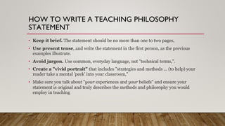 HOW TO WRITE A TEACHING PHILOSOPHY
STATEMENT
• Keep it brief. The statement should be no more than one to two pages,
• Use present tense, and write the statement in the first person, as the previous
examples illustrate.
• Avoid jargon. Use common, everyday language, not "technical terms,".
• Create a "vivid portrait" that includes "strategies and methods ... (to help) your
reader take a mental 'peek' into your classroom,"
• Make sure you talk about "your experiences and your beliefs" and ensure your
statement is original and truly describes the methods and philosophy you would
employ in teaching
 