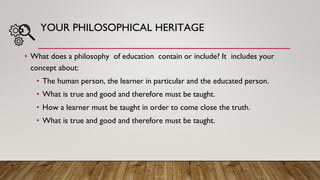 YOUR PHILOSOPHICAL HERITAGE
• What does a philosophy of education contain or include? It includes your
concept about:
• The human person, the learner in particular and the educated person.
• What is true and good and therefore must be taught.
• How a learner must be taught in order to come close the truth.
• What is true and good and therefore must be taught.
 