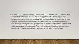 • As an educator, I will present curriculum that includes the basic knowledge and
core skills that learners need to develop, together with other curricula that
involves the interest of the students which sparkles students’ motivation to learn
through problem-solving activities, authentic situation, collaborative learning,
self-directed learning with the goal to make students become active learners and
active constructor of knowledge. Also, I will apply democratic principles in the
classroom for them to learn to act responsibly in a democratic society.
 
