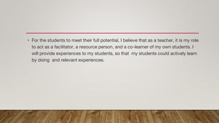 • For the students to meet their full potential, I believe that as a teacher, it is my role
to act as a facilitator, a resource person, and a co-learner of my own students. I
will provide experiences to my students, so that my students could actively learn
by doing and relevant experiences.
 
