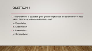 QUESTION 1
• The Department of Education gives greater emphasis on the development of basic
skills. What is the philosophical basis for this?
• a. Essentialism
• b. Existentialism
• c. Perennialism
• d. Constructivism
 
