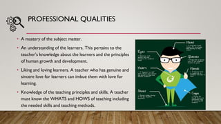 PROFESSIONAL QUALITIES
• A mastery of the subject matter.
• An understanding of the learners. This pertains to the
teacher’s knowledge about the learners and the principles
of human growth and development.
• Liking and loving learners. A teacher who has genuine and
sincere love for learners can imbue them with love for
learning.
• Knowledge of the teaching principles and skills. A teacher
must know the WHATS and HOWS of teaching including
the needed skills and teaching methods.
 