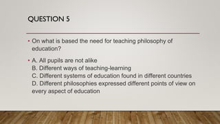 QUESTION 5
• On what is based the need for teaching philosophy of
education?
• A. All pupils are not alike
B. Different ways of teaching-learning
C. Different systems of education found in different countries
D. Different philosophies expressed different points of view on
every aspect of education
 