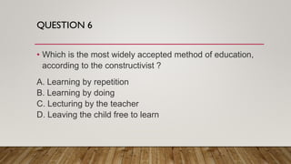 QUESTION 6
• Which is the most widely accepted method of education,
according to the constructivist ?
A. Learning by repetition
B. Learning by doing
C. Lecturing by the teacher
D. Leaving the child free to learn
 