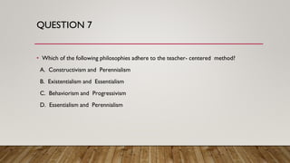 QUESTION 7
• Which of the following philosophies adhere to the teacher- centered method?
A. Constructivism and Perennialism
B. Existentialism and Essentialism
C. Behaviorism and Progressivism
D. Essentialism and Perennialism
 