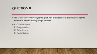 QUESTION 8
• This philosophy acknowledges the great role of the teacher as the influencer for the
students to become morally upright citizens?
• A. Constructivism
B. Progressivism
C. Behaviorism
D. Existentialism
 