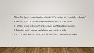• Which of the following educational principles is NOT consistent with Essentialist philosophy?
• A. Teachers should inculcate among the students traditional moral values.
• B. . Children should be thoroughly and rigorously taught about basic subjects.
• C. Education should enhance creativity and socio-emotional skills.
• D. Schools should enforce mastery of body of information and fundamental skills.
 