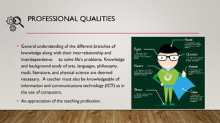 PROFESSIONAL QUALITIES
• General understanding of the different branches of
knowledge along with their interrelationship and
interdependence to solve life’s problems. Knowledge
and background study of arts, languages, philosophy,
math, literature, and physical science are deemed
necessary. A teacher must also be knowledgeable of
information and communications technology (ICT) as in
the use of computers.
• An appreciation of the teaching profession.
 