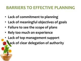 BARRIERS TO EFFECTIVE PLANNING
• Lack of commitment to planning
• Lack of meaningful objectives of goals
• Failure to see the scope of plans
• Rely too much on experience
• Lack of top management support
• Lack of clear delegation of authority
 