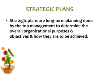 STRATEGIC PLANS
• Strategic plans are long-term planning done
by the top management to determine the
overall organizational purposes &
objectives & how they are to be achieved.
 