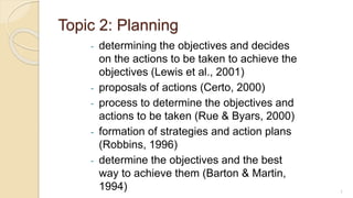 Topic 2: Planning
- determining the objectives and decides
on the actions to be taken to achieve the
objectives (Lewis et al., 2001)
- proposals of actions (Certo, 2000)
- process to determine the objectives and
actions to be taken (Rue & Byars, 2000)
- formation of strategies and action plans
(Robbins, 1996)
- determine the objectives and the best
way to achieve them (Barton & Martin,
1994) 1
 