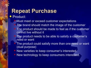 Repeat Purchase
 Product:
 Must meet or exceed customer expectations
 The brand should match the image of the customer
 The product should be made to feel as if the customer
cannot live without it
 The product needs to be able to satisfy a customer’s
need or want
 The product could satisfy more than one need or want
(dual purpose)
 New varieties to keep consumer’s interested.
 New technology to keep consumers interested.
 
