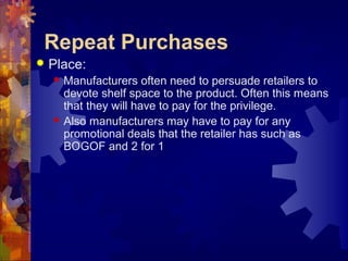 Repeat Purchases
 Place:
 Manufacturers often need to persuade retailers to
devote shelf space to the product. Often this means
that they will have to pay for the privilege.
 Also manufacturers may have to pay for any
promotional deals that the retailer has such as
BOGOF and 2 for 1
 