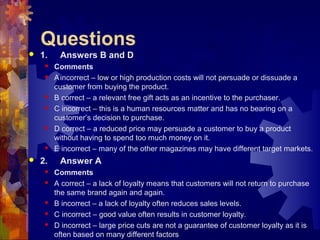 Questions
 1. Answers B and D
 Comments
 Aincorrect – low or high production costs will not persuade or dissuade a
customer from buying the product.
 B correct – a relevant free gift acts as an incentive to the purchaser.
 C incorrect – this is a human resources matter and has no bearing on a
customer’s decision to purchase.
 D correct – a reduced price may persuade a customer to buy a product
without having to spend too much money on it.
 E incorrect – many of the other magazines may have different target markets.
 2. Answer A
 Comments
 A correct – a lack of loyalty means that customers will not return to purchase
the same brand again and again.
 B incorrect – a lack of loyalty often reduces sales levels.
 C incorrect – good value often results in customer loyalty.
 D incorrect – large price cuts are not a guarantee of customer loyalty as it is
often based on many different factors
 
