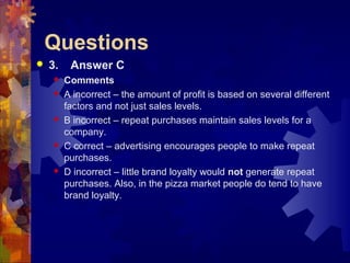 Questions
 3. Answer C
 Comments
 A incorrect – the amount of profit is based on several different
factors and not just sales levels.
 B incorrect – repeat purchases maintain sales levels for a
company.
 C correct – advertising encourages people to make repeat
purchases.
 D incorrect – little brand loyalty would not generate repeat
purchases. Also, in the pizza market people do tend to have
brand loyalty.
 