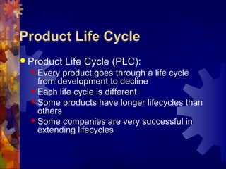 Product Life Cycle
 Product Life Cycle (PLC):
 Every product goes through a life cycle
from development to decline
 Each life cycle is different
 Some products have longer lifecycles than
others
 Some companies are very successful in
extending lifecycles
 