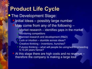  The Development Stage:
 Initial Ideas – possibly large number
 May come from any of the following –
 Market research – identifies gaps in the market
 Monitoring competitors
 Planned research and development (R&D)
 Luck or intuition – stumble across ideas?
 Creative thinking – inventions, hunches?
 Futures thinking – what will people be using/wanting/needing
5,10,20 years hence?
 At this stage there are high costs and no revenue –
therefore the company is making a large loss
Product Life Cycle
 