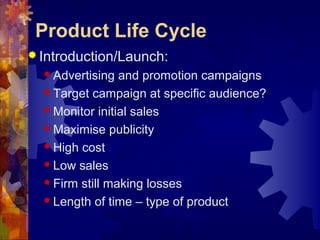  Introduction/Launch:
 Advertising and promotion campaigns
 Target campaign at specific audience?
 Monitor initial sales
 Maximise publicity
 High cost
 Low sales
 Firm still making losses
 Length of time – type of product
Product Life Cycle
 