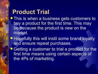 Product Trial
 This is when a business gets customers to
buy a product for the first time. This may
be because the product is new on the
market.
 Hopefully this will instil some brand loyalty
and ensure repeat purchases.
 Getting a customer to trial a product for the
first time means using certain aspects of
the 4Ps of marketing.
 
