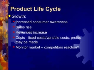  Growth:
 Increased consumer awareness
 Sales rise
 Revenues increase
 Costs - fixed costs/variable costs, profits
may be made
 Monitor market – competitors reaction?
Product Life Cycle
 