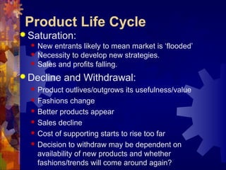  Saturation:
 New entrants likely to mean market is ‘flooded’
 Necessity to develop new strategies.
 Sales and profits falling.
 Decline and Withdrawal:
 Product outlives/outgrows its usefulness/value
 Fashions change
 Better products appear
 Sales decline
 Cost of supporting starts to rise too far
 Decision to withdraw may be dependent on
availability of new products and whether
fashions/trends will come around again?
Product Life Cycle
 