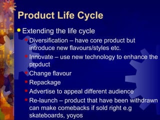  Extending the life cycle
 Diversification – have core product but
introduce new flavours/styles etc.
 Innovate – use new technology to enhance the
product
 Change flavour
 Repackage
 Advertise to appeal different audience
 Re-launch – product that have been withdrawn
can make comebacks if sold right e.g
skateboards, yoyos
Product Life Cycle
 