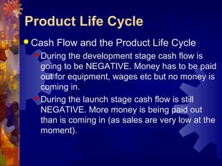  Cash Flow and the Product Life Cycle
 During the development stage cash flow is
going to be NEGATIVE. Money has to be paid
out for equipment, wages etc but no money is
coming in.
 During the launch stage cash flow is still
NEGATIVE. More money is being paid out
than is coming in (as sales are very low at the
moment).
Product Life Cycle
 