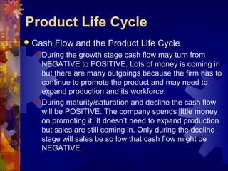  Cash Flow and the Product Life Cycle
 During the growth stage cash flow may turn from
NEGATIVE to POSITIVE. Lots of money is coming in
but there are many outgoings because the firm has to
continue to promote the product and may need to
expand production and its workforce.
 During maturity/saturation and decline the cash flow
will be POSITIVE. The company spends little money
on promoting it. It doesn’t need to expand production
but sales are still coming in. Only during the decline
stage will sales be so low that cash flow might be
NEGATIVE.
Product Life Cycle
 
