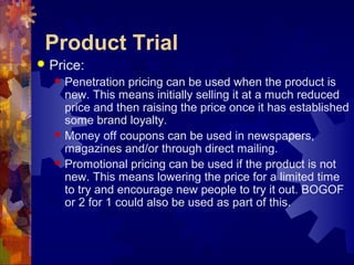 Product Trial
 Price:
 Penetration pricing can be used when the product is
new. This means initially selling it at a much reduced
price and then raising the price once it has established
some brand loyalty.
 Money off coupons can be used in newspapers,
magazines and/or through direct mailing.
 Promotional pricing can be used if the product is not
new. This means lowering the price for a limited time
to try and encourage new people to try it out. BOGOF
or 2 for 1 could also be used as part of this.
 