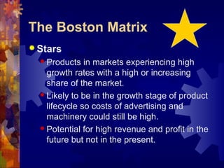 The Boston Matrix
 Stars
 Products in markets experiencing high
growth rates with a high or increasing
share of the market.
 Likely to be in the growth stage of product
lifecycle so costs of advertising and
machinery could still be high.
 Potential for high revenue and profit in the
future but not in the present.
 