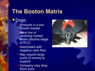 The Boston Matrix
 Dogs:
 Products in a low
growth market
 Have low or
declining market
share (decline stage
of PLC)
 Associated with
negative cash flow
 May require large
sums of money to
support
 Company may drop
them soon
 