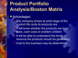 Product Portfolio
Analysis/Boston Matrix
 Advantages:
 The company knows at what stage of the
product life cycle its products are
 It will know whether the products are dogs,
stars, cash cows or problem children
 It will be able to understand the levels of
revenue the products should be generating
 Cost to the business may be determined.
 