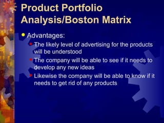 Product Portfolio
Analysis/Boston Matrix
 Advantages:
 The likely level of advertising for the products
will be understood
 The company will be able to see if it needs to
develop any new ideas
 Likewise the company will be able to know if it
needs to get rid of any products
 