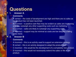 Questions
 1. Answer A
 Comments
 A correct – the costs of development are high and there are no sales as
the product has not been launched.
 B incorrect – a positive cash flow may be evident as sales are increasing
and may outweigh any other supporting costs such as marketing.
 C incorrect – sales are likely to outweigh any supporting costs.
 D incorrect – support may be minimal so costs are low despite a falling
sales trend.
 2. Answer B
 Comments
 A incorrect – this is an activity used to support an extension strategy.
 B correct – this is an activity designed to adapt the product itself.
 C incorrect – this would be the development of a completely new product.
 D incorrect – this would not necessarily extend the sales or life of the
product.
 