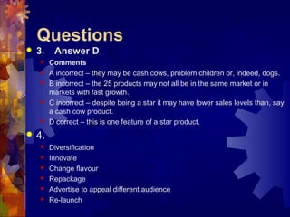 Questions
 3. Answer D
 Comments
 A incorrect – they may be cash cows, problem children or, indeed, dogs.
 B incorrect – the 25 products may not all be in the same market or in
markets with fast growth.
 C incorrect – despite being a star it may have lower sales levels than, say,
a cash cow product.
 D correct – this is one feature of a star product.
 4.
 Diversification
 Innovate
 Change flavour
 Repackage
 Advertise to appeal different audience
 Re-launch
 