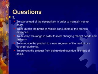 Questions
 5.
 To stay ahead of the competition in order to maintain market
share.
 To re-launch the brand to remind consumers of the brand’s
existence.
 To develop the range in order to meet changing market needs and
fashions.
 To introduce the product to a new segment of the market or a
younger audience.
 To prevent the product from being withdrawn due to a lack of
sales.
 