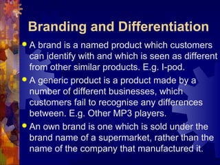 Branding and Differentiation
 A brand is a named product which customers
can identify with and which is seen as different
from other similar products. E.g. I-pod.
 A generic product is a product made by a
number of different businesses, which
customers fail to recognise any differences
between. E.g. Other MP3 players.
 An own brand is one which is sold under the
brand name of a supermarket, rather than the
name of the company that manufactured it.
 