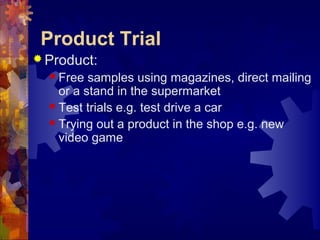 Product Trial
 Product:
 Free samples using magazines, direct mailing
or a stand in the supermarket
 Test trials e.g. test drive a car
 Trying out a product in the shop e.g. new
video game
 
