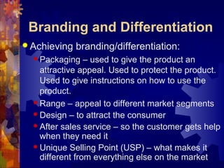 Branding and Differentiation
 Achieving branding/differentiation:
 Packaging – used to give the product an
attractive appeal. Used to protect the product.
Used to give instructions on how to use the
product.
 Range – appeal to different market segments
 Design – to attract the consumer
 After sales service – so the customer gets help
when they need it
 Unique Selling Point (USP) – what makes it
different from everything else on the market
 