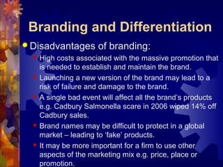 Branding and Differentiation
 Disadvantages of branding:
 High costs associated with the massive promotion that
is needed to establish and maintain the brand.
 Launching a new version of the brand may lead to a
risk of failure and damage to the brand.
 A single bad event will affect all the brand’s products
e.g. Cadbury Salmonella scare in 2006 wiped 14% off
Cadbury sales.
 Brand names may be difficult to protect in a global
market – leading to ‘fake’ products.
 It may be more important for a firm to use other
aspects of the marketing mix e.g. price, place or
promotion.
 