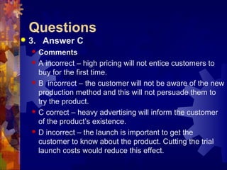 Questions
 3. Answer C
 Comments
 A incorrect – high pricing will not entice customers to
buy for the first time.
 B incorrect – the customer will not be aware of the new
production method and this will not persuade them to
try the product.
 C correct – heavy advertising will inform the customer
of the product’s existence.
 D incorrect – the launch is important to get the
customer to know about the product. Cutting the trial
launch costs would reduce this effect.
 