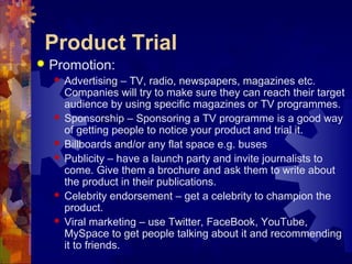 Product Trial
 Promotion:
 Advertising – TV, radio, newspapers, magazines etc.
Companies will try to make sure they can reach their target
audience by using specific magazines or TV programmes.
 Sponsorship – Sponsoring a TV programme is a good way
of getting people to notice your product and trial it.
 Billboards and/or any flat space e.g. buses
 Publicity – have a launch party and invite journalists to
come. Give them a brochure and ask them to write about
the product in their publications.
 Celebrity endorsement – get a celebrity to champion the
product.
 Viral marketing – use Twitter, FaceBook, YouTube,
MySpace to get people talking about it and recommending
it to friends.
 