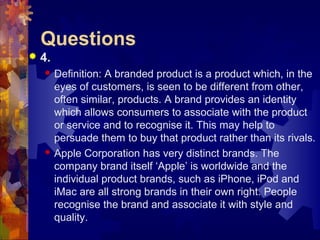 Questions
 4.
 Definition: A branded product is a product which, in the
eyes of customers, is seen to be different from other,
often similar, products. A brand provides an identity
which allows consumers to associate with the product
or service and to recognise it. This may help to
persuade them to buy that product rather than its rivals.
 Apple Corporation has very distinct brands. The
company brand itself ‘Apple’ is worldwide and the
individual product brands, such as iPhone, iPod and
iMac are all strong brands in their own right. People
recognise the brand and associate it with style and
quality.
 