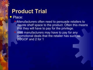 Product Trial
 Place:
 Manufacturers often need to persuade retailers to
devote shelf space to the product. Often this means
that they will have to pay for the privilege.
 Also manufacturers may have to pay for any
promotional deals that the retailer has such as
BOGOF and 2 for 1
 