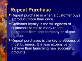 Repeat Purchase
 Repeat purchase is when a customer buys
a product more than once.
 Customer loyalty is the willingness of
customers to make many repeat
purchases from one company or of one
product.
 Repeat purchases is the key to success of
most business. It is less expensive to
achieve than launching new successful
products.
 