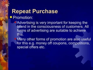 Repeat Purchase
 Promotion:
 Advertising is very important for keeping the
brand in the consciousness of customers. All
forms of advertising are suitable to achieve
this.
 Many other forms of promotion are also useful
for this e.g. money off coupons, competitions,
special offers etc.
 