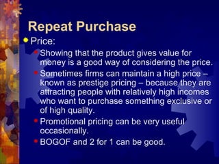 Repeat Purchase
 Price:
 Showing that the product gives value for
money is a good way of considering the price.
 Sometimes firms can maintain a high price –
known as prestige pricing – because they are
attracting people with relatively high incomes
who want to purchase something exclusive or
of high quality.
 Promotional pricing can be very useful
occasionally.
 BOGOF and 2 for 1 can be good.
 
